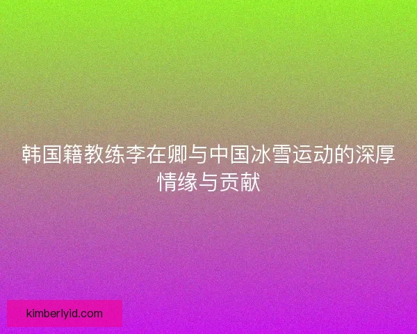 韩国籍教练李在卿与中国冰雪运动的深厚情缘与贡献