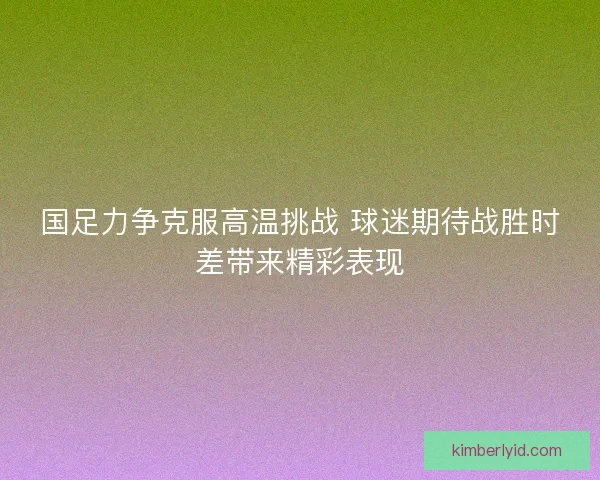 国足力争克服高温挑战 球迷期待战胜时差带来精彩表现