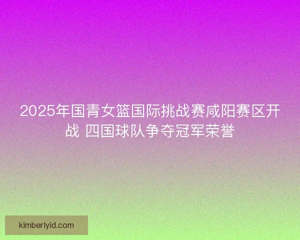 2025年国青女篮国际挑战赛咸阳赛区开战 四国球队争夺冠军荣誉