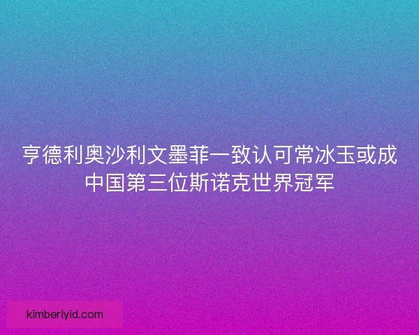 亨德利奥沙利文墨菲一致认可常冰玉或成中国第三位斯诺克世界冠军