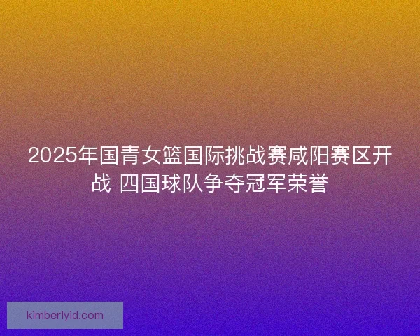2025年国青女篮国际挑战赛咸阳赛区开战 四国球队争夺冠军荣誉