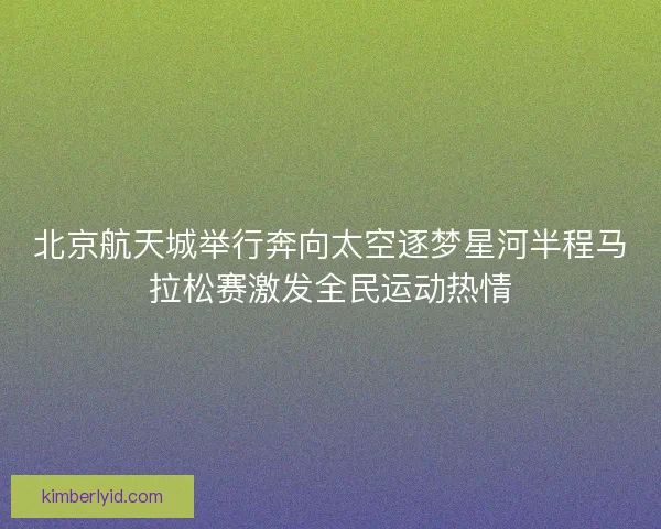 北京航天城举行奔向太空逐梦星河半程马拉松赛激发全民运动热情
