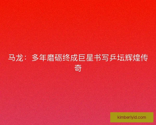 马龙：多年磨砺终成巨星书写乒坛辉煌传奇