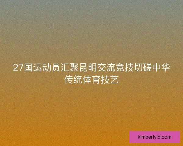 27国运动员汇聚昆明交流竞技切磋中华传统体育技艺